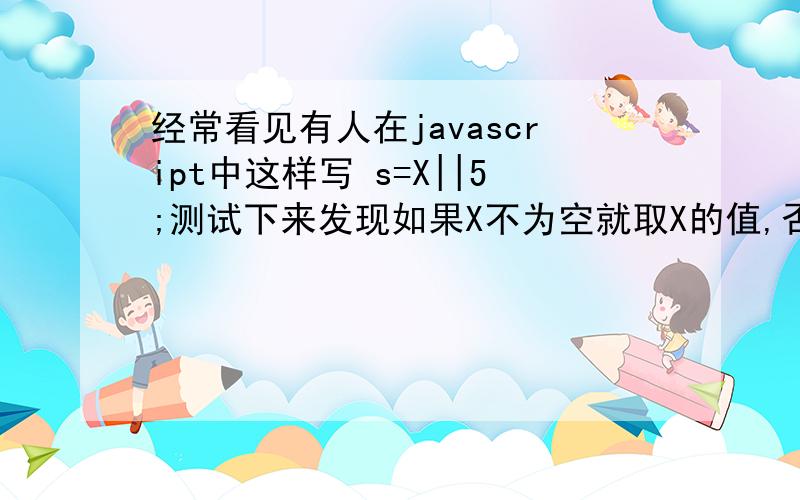 经常看见有人在javascript中这样写 s=X||5;测试下来发现如果X不为空就取X的值,否则取值为5,请给个正确的解释不然不敢随便使用!