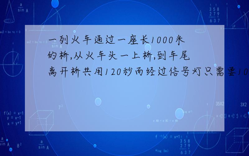 一列火车通过一座长1000米的桥,从火车头一上桥,到车尾离开桥共用120秒而经过信号灯只需要100秒,求火车的长度和速度