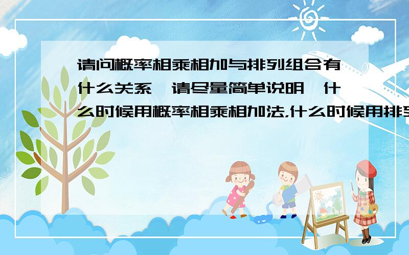 请问概率相乘相加与排列组合有什么关系,请尽量简单说明,什么时候用概率相乘相加法，什么时候用排列组合公式