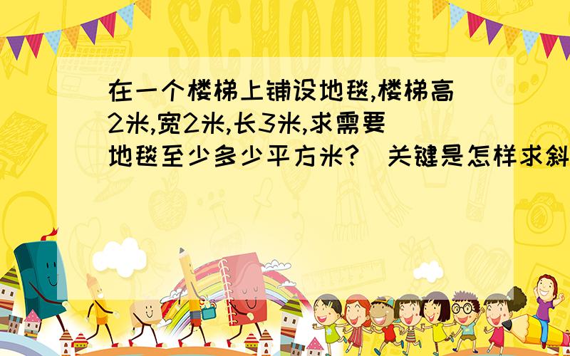 在一个楼梯上铺设地毯,楼梯高2米,宽2米,长3米,求需要地毯至少多少平方米?（关键是怎样求斜边的长!)