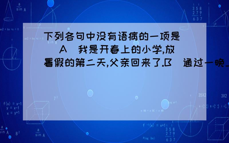 下列各句中没有语病的一项是（ ）A．我是开春上的小学,放暑假的第二天,父亲回来了.B．通过一晚上的修修补补,让书成了完完整整的两本.C．前几天一位诗人来访,看见我写的这个在稿纸上的