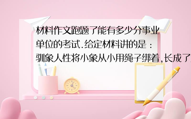 材料作文跑题了能有多少分事业单位的考试.给定材料讲的是：驯象人性将小象从小用绳子绑着,长成了大象也习惯这样一直被绑着,而训虎人从小给老虎吃素,以为这样就可以改变老虎的食肉本