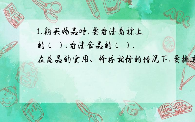 1.购买物品时,要看清商标上的（ ）,看清食品的（ ）.在商品的实用、价格相仿的情况下,要挑选（ ）的商品.2.税收是国家根据法律规定,通过（ ）按照一定的标准,从（ ）的收入中取一部分（