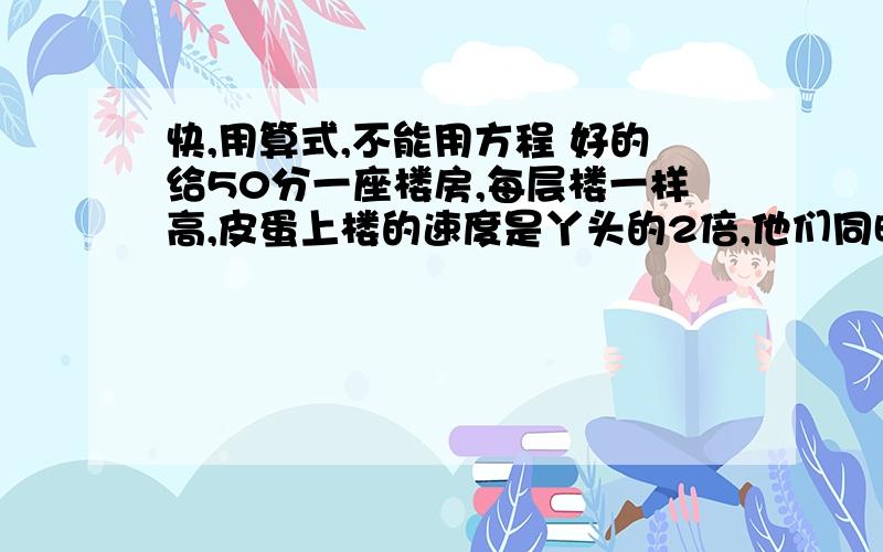 快,用算式,不能用方程 好的给50分一座楼房,每层楼一样高,皮蛋上楼的速度是丫头的2倍,他们同时从1楼往上走,当丫头到了9楼时,皮蛋到了几楼