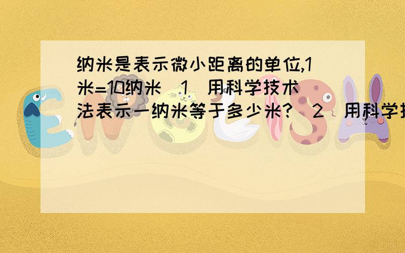 纳米是表示微小距离的单位,1米=10纳米(1)用科学技术法表示一纳米等于多少米?(2)用科学技术法表示一纳米等于多少毫米?(3)1纳米是一毫米的多少分之一?你能由此看出1纳米是多小吗?