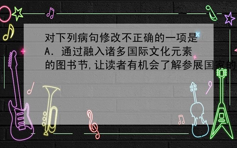 对下列病句修改不正确的一项是A．通过融入诸多国际文化元素的图书节,让读者有机会了解参展国家的文化.修改：删去“通过”或“让”.B．近年来,我国教育界同仁就如何培养学生情商的问