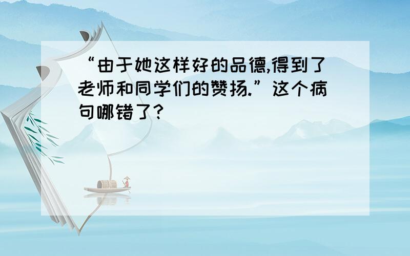 “由于她这样好的品德,得到了老师和同学们的赞扬.”这个病句哪错了?