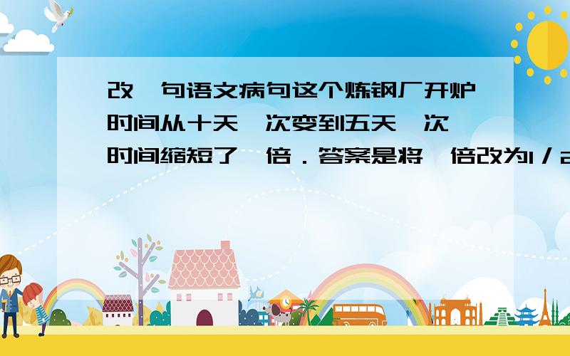 改一句语文病句这个炼钢厂开炉时间从十天一次变到五天一次,时间缩短了一倍．答案是将一倍改为1／2,为什么呢?一倍不行吗?