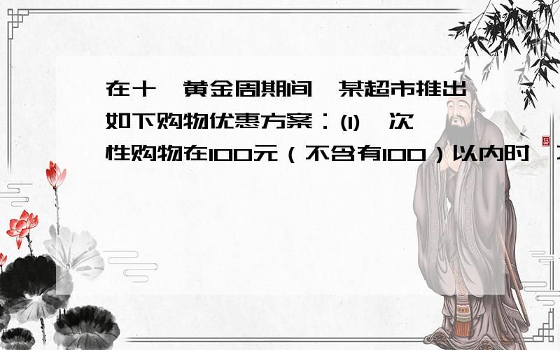 在十一黄金周期间,某超市推出如下购物优惠方案：(1)一次性购物在100元（不含有100）以内时,不享受优惠；（2）一次性购物在100元（含100元）以上,300元（不含300元）以内时,一律享受九折的