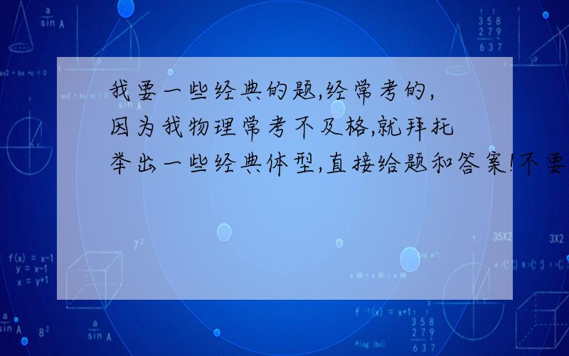 我要一些经典的题,经常考的,因为我物理常考不及格,就拜托举出一些经典体型,直接给题和答案!不要连接或试卷!还有就是那啥密度!什么都不懂!又是计算又是那啥!更要给几个经典的!反正就是