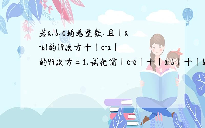 若a,b,c均为整数,且|a-bl的19次方十|c-a|的99次方=1,试化简|c-a|十|a-b|十|b-c|.