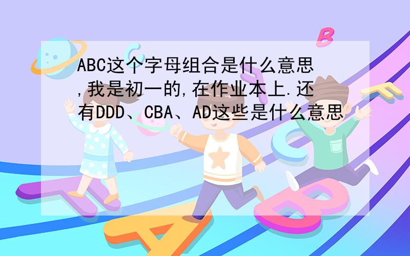 ABC这个字母组合是什么意思,我是初一的,在作业本上.还有DDD、CBA、AD这些是什么意思