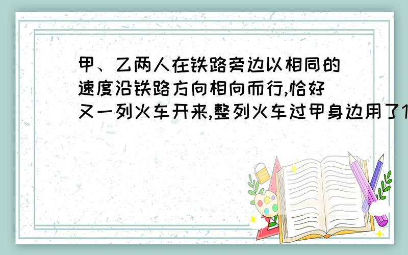 甲、乙两人在铁路旁边以相同的速度沿铁路方向相向而行,恰好又一列火车开来,整列火车过甲身边用了15秒,两分钟后又用12秒从乙身边开过,请问：1）火车是甲的速度得几倍2）火车经过乙身边