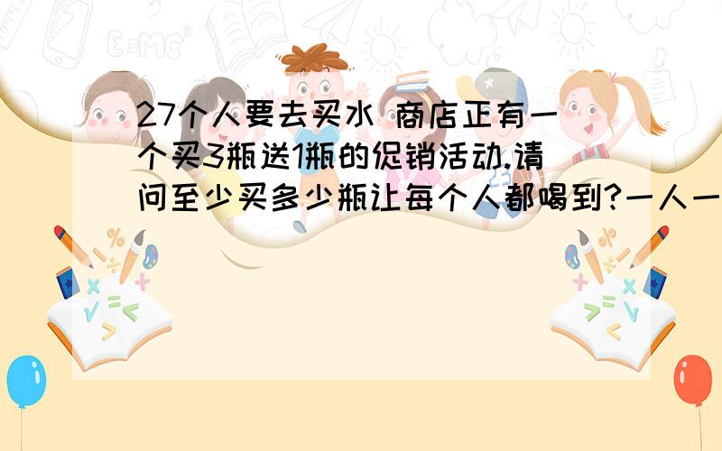 27个人要去买水 商店正有一个买3瓶送1瓶的促销活动.请问至少买多少瓶让每个人都喝到?一人一瓶必须每人一瓶不是21瓶