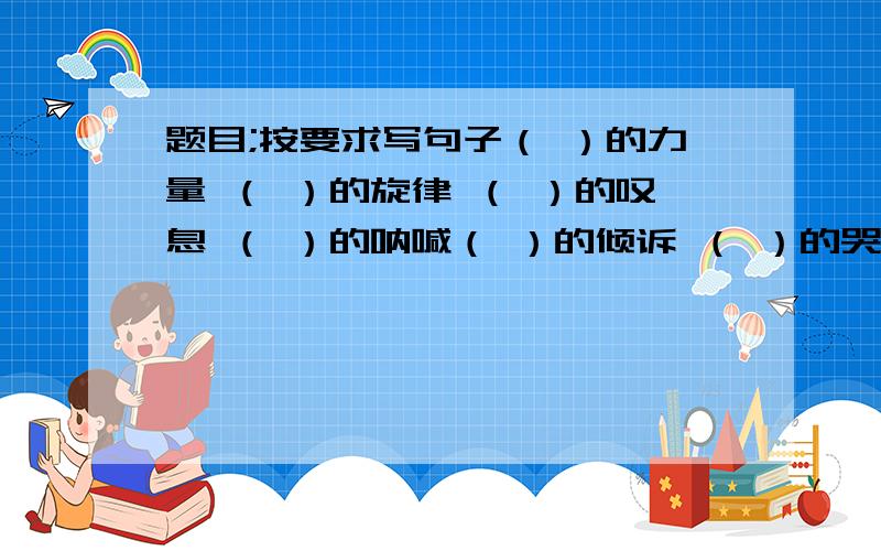 题目;按要求写句子（ ）的力量 （ ）的旋律 （ ）的叹息 （ ）的呐喊（ ）的倾诉 （ ）的哭泣