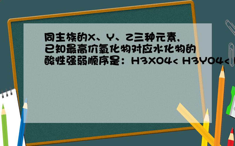 同主族的X、Y、Z三种元素,已知最高价氧化物对应水化物的酸性强弱顺序是：H3XO4< H3YO4< H3ZO4,下列推断同主族的X、Y、Z三种元素,已知最高价氧化物对应水化物的酸性强弱是：H3XO4< H3YO4< H3ZO4,下