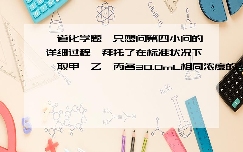 一道化学题,只想问第四小问的详细过程,拜托了在标准状况下,取甲、乙、丙各30.0mL相同浓度的盐酸,然后分别慢慢加入组成相同的镁铝合金粉末,得下表有关数据（假设反应前后溶液体积不发