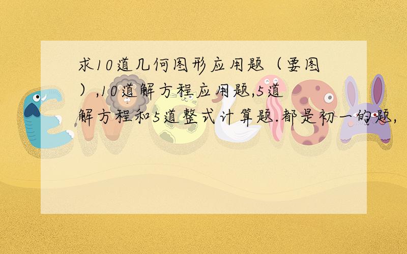 求10道几何图形应用题（要图）,10道解方程应用题,5道解方程和5道整式计算题.都是初一的题,