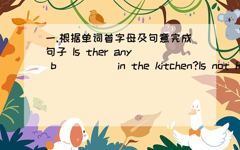 一.根据单词首字母及句意完成句子 Is ther any b_____ in the kitchen?Is not hot .Do you likes s_______,Ben?No,I don't.二.选择填空 __________is this stamp?It's my brother's.A.Who B.Who's C.Whose 三.翻译 我的朋友喜欢养猫.他