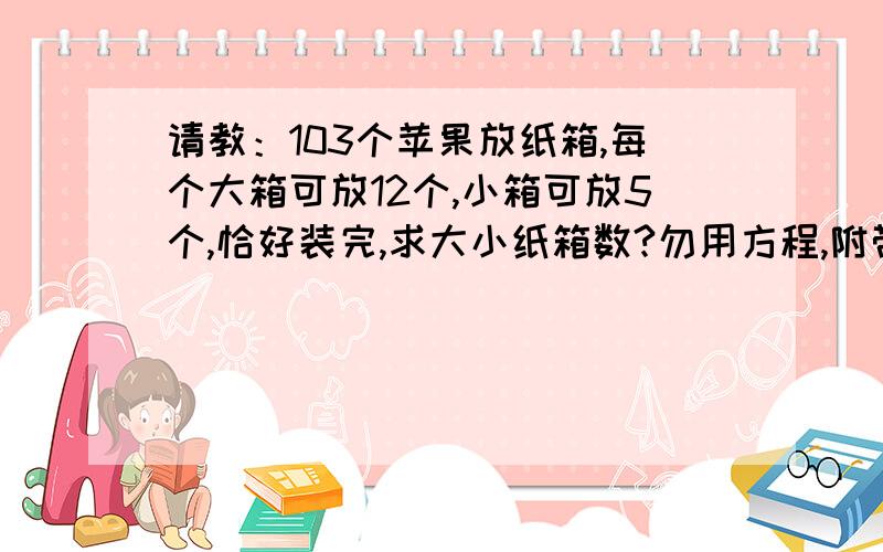 请教：103个苹果放纸箱,每个大箱可放12个,小箱可放5个,恰好装完,求大小纸箱数?勿用方程,附带解释