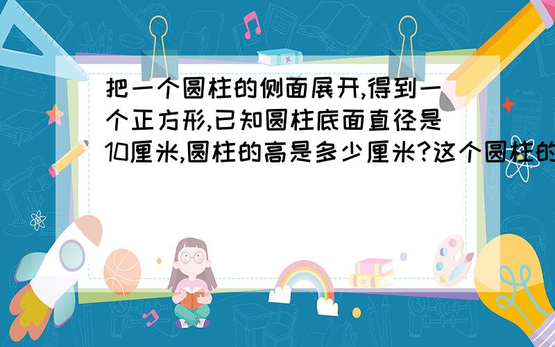 把一个圆柱的侧面展开,得到一个正方形,已知圆柱底面直径是10厘米,圆柱的高是多少厘米?这个圆柱的表面积是多少平方厘米?