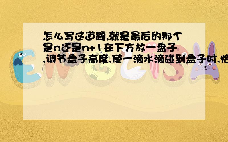 怎么写这道题,就是最后的那个是n还是n+1在下方放一盘子,调节盘子高度,使一滴水滴碰到盘子时,恰有另一滴水滴开始下落,而空中还有一滴正在下落的水滴,测出水龙头到盘子的距离为H,从第一