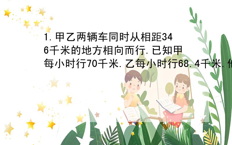 1.甲乙两辆车同时从相距346千米的地方相向而行.已知甲每小时行70千米.乙每小时行68.4千米.他们几小时后相遇?2.商场里.纯牛奶47元一箱.一次性买四箱送1箱.幼儿园买了20箱.实际花了多少钱?3.