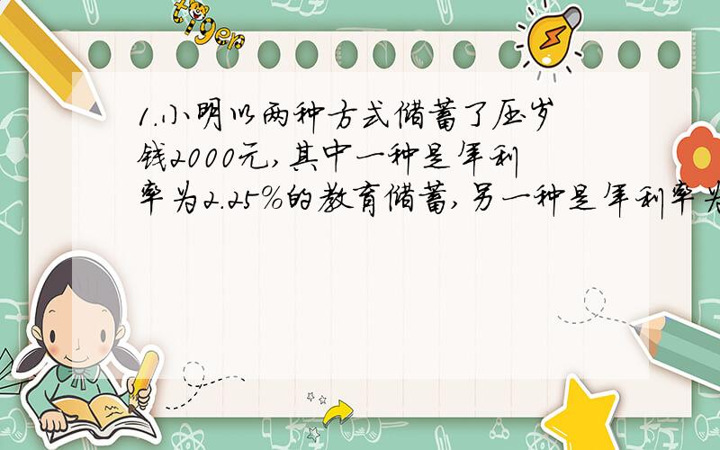 1.小明以两种方式储蓄了压岁钱2000元,其中一种是年利率为2.25%的教育储蓄,另一种是年利率为2.25%的一年定期存款,一年后共得利息44.4375元,求这两种储蓄各存了多少钱?（定期存款税率为5%）2.