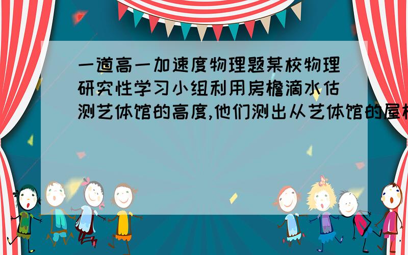 一道高一加速度物理题某校物理研究性学习小组利用房檐滴水估测艺体馆的高度,他们测出从艺体馆的屋檐处滴下的相邻的两滴水落地的时间间隔为0.5秒,并观测到当第一滴水落到地面的瞬间,