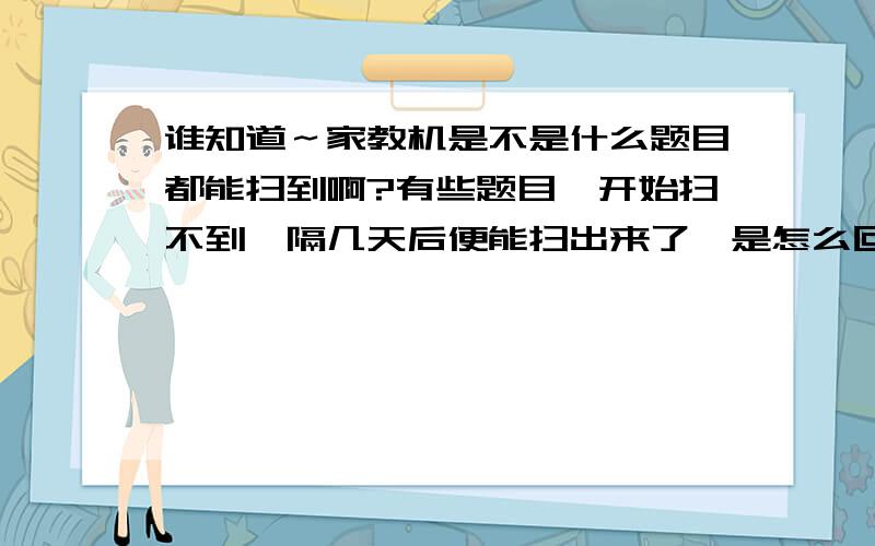 谁知道～家教机是不是什么题目都能扫到啊?有些题目一开始扫不到,隔几天后便能扫出来了,是怎么回事啊!