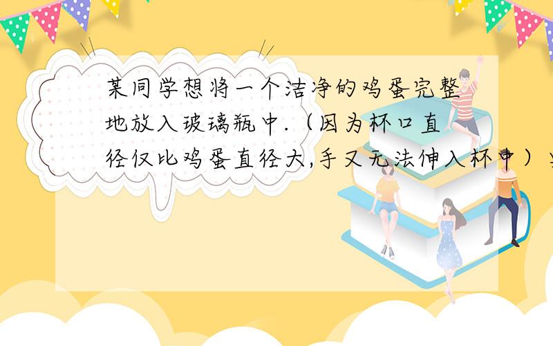 某同学想将一个洁净的鸡蛋完整地放入玻璃瓶中.（因为杯口直径仅比鸡蛋直径大,手又无法伸入杯中）要将鸡蛋完整地放入杯底,正确的方法是?