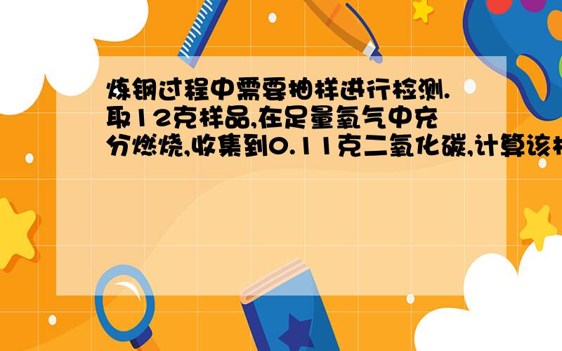 炼钢过程中需要抽样进行检测.取12克样品,在足量氧气中充分燃烧,收集到0.11克二氧化碳,计算该样品是否已达钢的要求（也就是计算碳的质量分数）