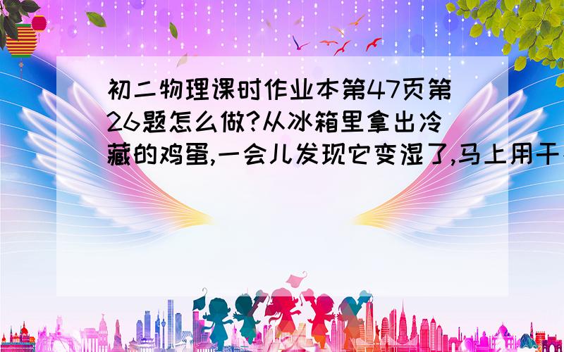 初二物理课时作业本第47页第26题怎么做?从冰箱里拿出冷藏的鸡蛋,一会儿发现它变湿了,马上用干布擦拭却擦不干,但是在桌上放一段时间后鸡蛋自己也会变干.请你解释上述现象.