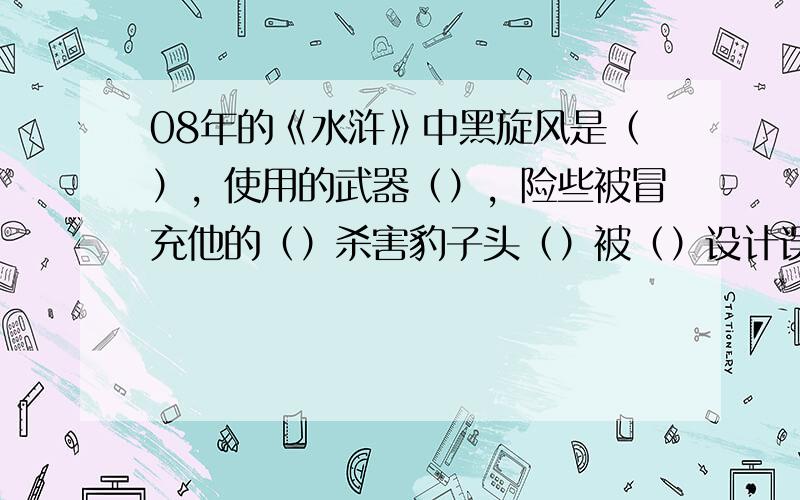 08年的《水浒》中黑旋风是（），使用的武器（），险些被冒充他的（）杀害豹子头（）被（）设计误入（），刺配沧州，后雪夜上（）《三国演义》火烧（），七擒（），六出（），空城