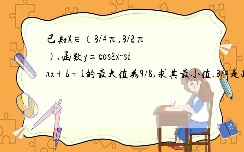 已知X∈（3/4π,3/2π）,函数y=cos2x-sinx+b+1的最大值为9/8,求其最小值.3/4是四分之三,3/2为二分之三,9/8为八分之九.cos2X为角度为2X的角的余弦、带详解