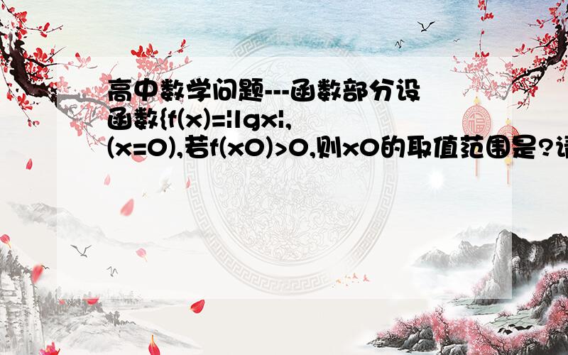 高中数学问题---函数部分设函数{f(x)=|lgx|,(x=0),若f(x0)>0,则x0的取值范围是?请详细解答一下,O(∩_∩)O谢谢我的意思是，这是个分段函数，两个{分别表示分段函数的两个部分