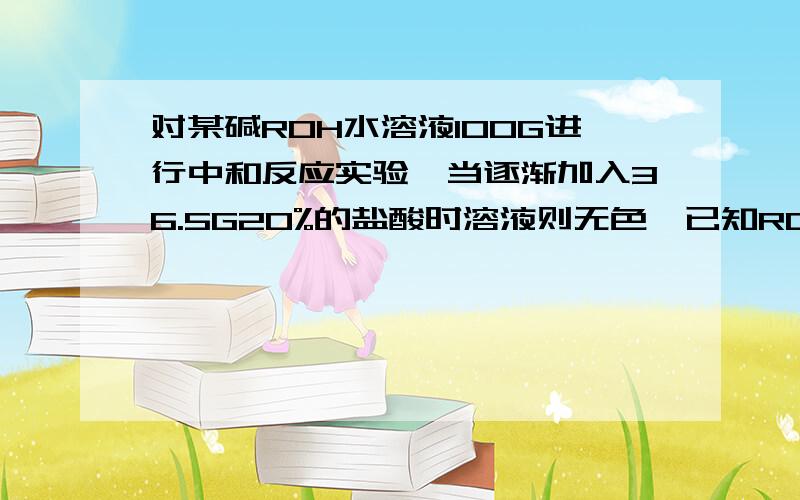 对某碱ROH水溶液100G进行中和反应实验,当逐渐加入36.5G20%的盐酸时溶液则无色,已知ROH的溶液则无色,已知ROH的R的质量分数57.7%,问计算反应前ROH溶液中溶质的质量分数?