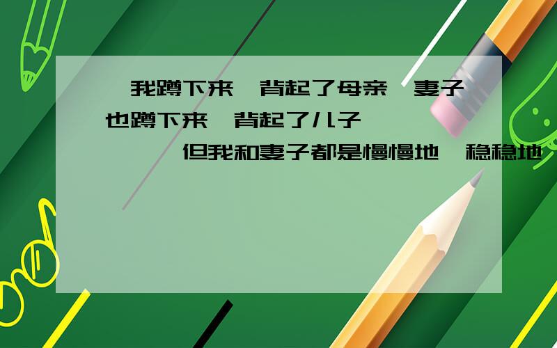 ＂我蹲下来,背起了母亲,妻子也蹲下来,背起了儿子、、、、、、、但我和妻子都是慢慢地,稳稳地,走得很仔细,好像我背上的同她背上的加起来,就是整个世界.＂说说你对这段话地理解.