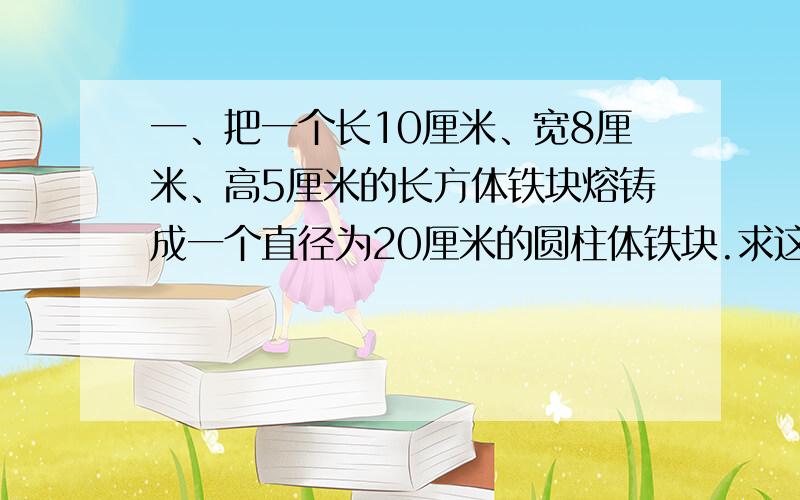 一、把一个长10厘米、宽8厘米、高5厘米的长方体铁块熔铸成一个直径为20厘米的圆柱体铁块.求这个圆柱体铁块的高（不计耗损,结果保留2个有效数字）.二、某农场原有林场108公顷,牧场54公顷