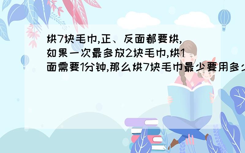 烘7块毛巾,正、反面都要烘,如果一次最多放2块毛巾,烘1面需要1分钟,那么烘7块毛巾最少要用多少分钟?如果一次最多放三块毛巾,那么烘7块毛巾最少要用多少分钟?你是怎样安排的?（3个答）谢