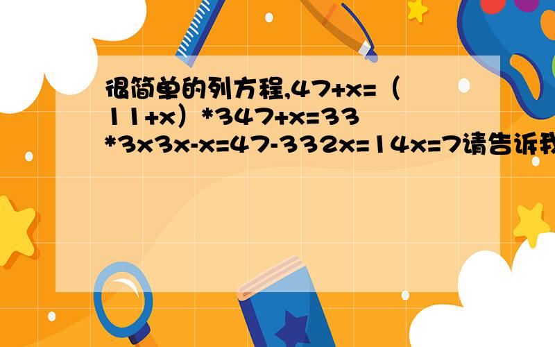 很简单的列方程,47+x=（11+x）*347+x=33*3x3x-x=47-332x=14x=7请告诉我第3步中的 3x-x=47-33 对比上一步省略了什么为什么可以直接用3x-x,47-33.给80分!