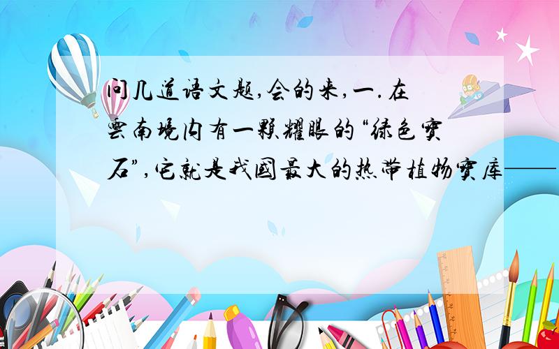 问几道语文题,会的来,一.在云南境内有一颗耀眼的“绿色宝石”,它就是我国最大的热带植物宝库——西双版纳.西双版纳的热带雨林古木参天,藤萝蔽日,进入林中就像到了奇花异树的海洋.这