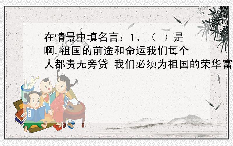 在情景中填名言：1、（ ）是啊,祖国的前途和命运我们每个人都责无旁贷.我们必须为祖国的荣华富贵而努力奋斗,只要我们记住（ ）,就不会抱怨学习太紧张,没有时间再去读书了.2、（ ）这