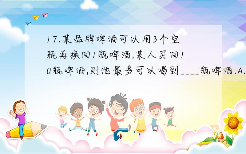 17.某品牌啤酒可以用3个空瓶再换回1瓶啤酒,某人买回10瓶啤酒,则他最多可以喝到____瓶啤酒.A.13 B.15 C.16 D.17