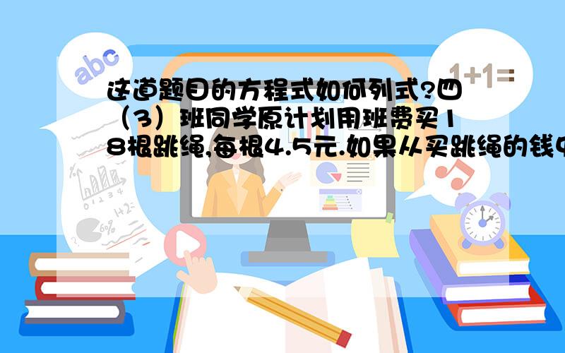 这道题目的方程式如何列式?四（3）班同学原计划用班费买18根跳绳,每根4.5元.如果从买跳绳的钱中取出27元买小足球,剩下的钱还能买几根跳绳?是要用方程来解。