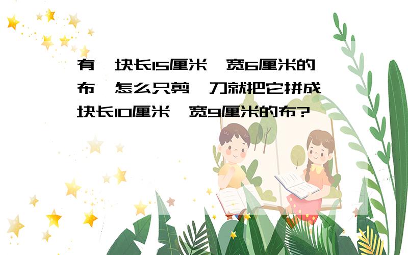 有一块长15厘米,宽6厘米的布,怎么只剪一刀就把它拼成一块长10厘米,宽9厘米的布?