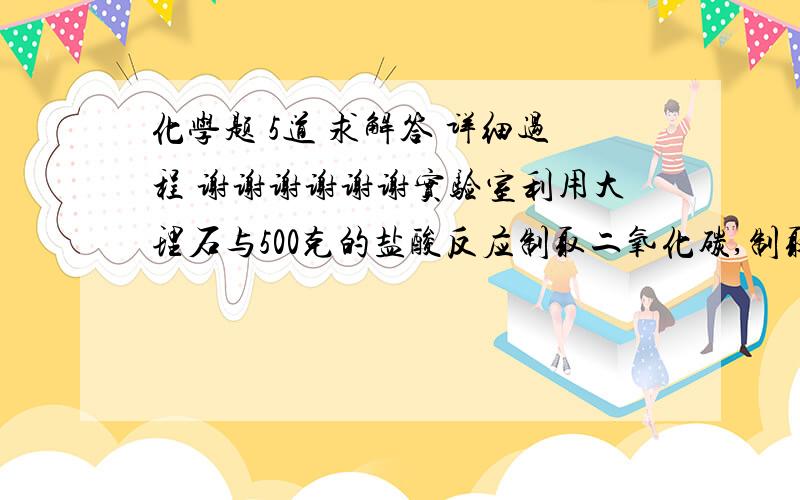 化学题 5道 求解答 详细过程 谢谢谢谢谢谢实验室利用大理石与500克的盐酸反应制取二氧化碳,制取2.2g的二氧化碳至少需要质量分数为14.6％的盐酸溶液多少克?要想将98％500g的浓硫酸稀释成15