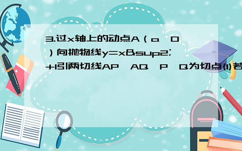 3.过x轴上的动点A（a,0）向抛物线y=x²+1引两切线AP、AQ,P、Q为切点(1)若切线AP、AQ的斜率分别为k1、k2,求证：k1、k2为定值（2）求证：直线PQ过定点,并求出定点坐标（3）当S△APQ/|PQ|最小时,求