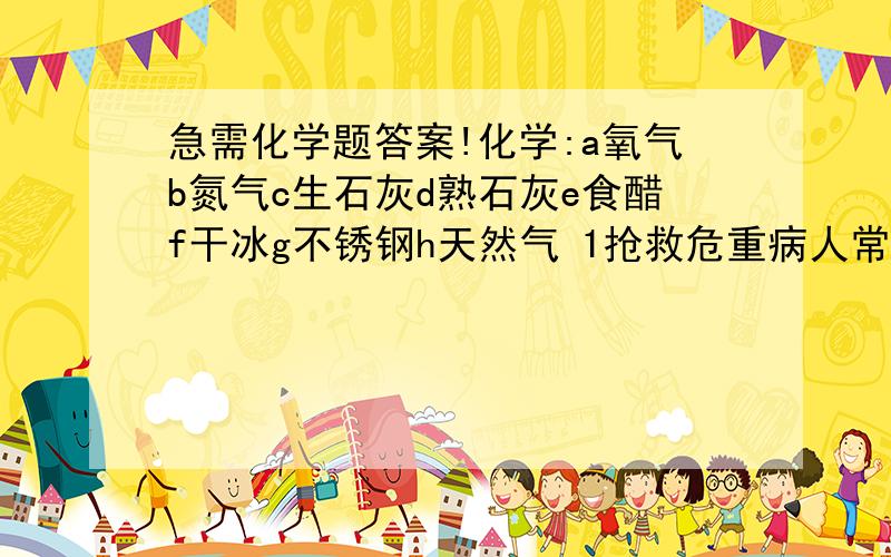 急需化学题答案!化学:a氧气b氮气c生石灰d熟石灰e食醋f干冰g不锈钢h天然气 1抢救危重病人常要的物质是什么 2可作然料的是什么 3常用作袋装食品干燥剂的是什么 4厨房调味品中pH小于7的是什