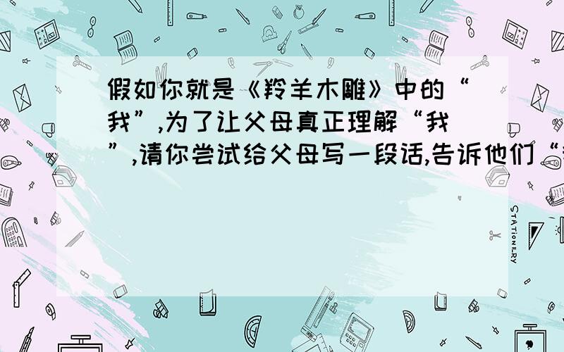 假如你就是《羚羊木雕》中的“我”,为了让父母真正理解“我”,请你尝试给父母写一段话,告诉他们“我”的想法的愿望.